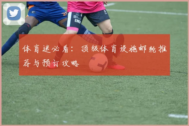 体育迷必看：顶级体育设施邮轮推荐与预订攻略