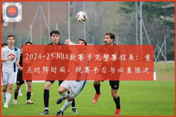 2024-25 NBA新赛季完整赛程表：重点对阵时间、观赛平台与必看场次指南
