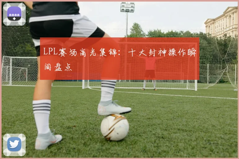 LPL赛场高光集锦:十大封神操作瞬间盘点