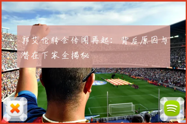 郭艾伦转会传闻再起：背后原因与潜在下家全揭秘