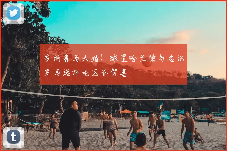 多纳鲁马大婚！球星哈兰德与名记罗马诺评论区齐贺喜