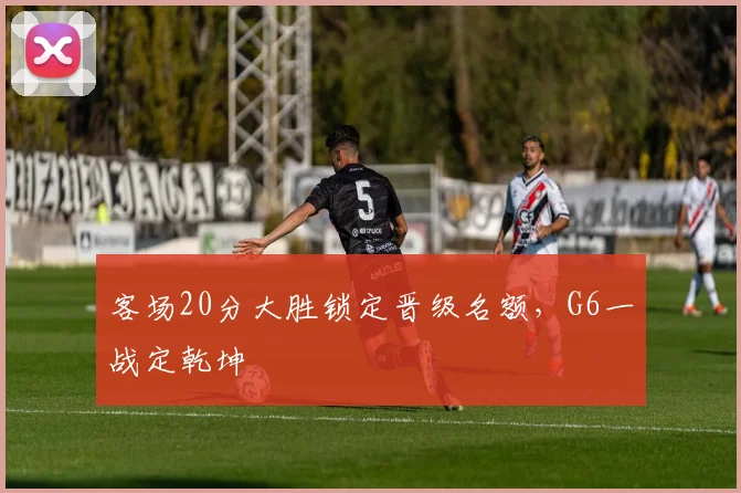 客场20分大胜锁定晋级名额，G6一战定乾坤