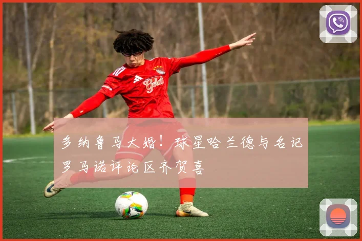 多纳鲁马大婚！球星哈兰德与名记罗马诺评论区齐贺喜