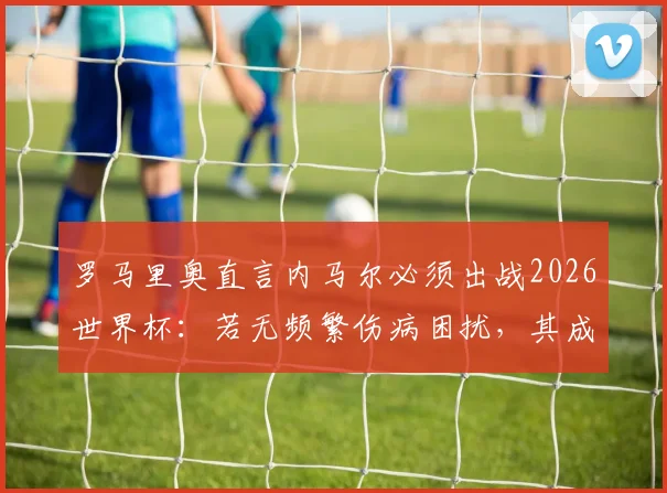 罗马里奥直言内马尔必须出战2026世界杯：若无频繁伤病困扰，其成就能与我比肩