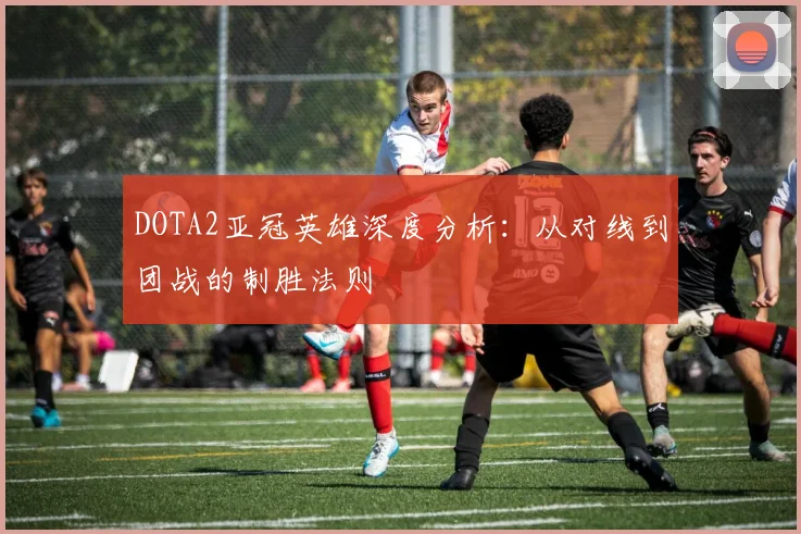 DOTA2亚冠英雄深度分析：从对线到团战的制胜法则