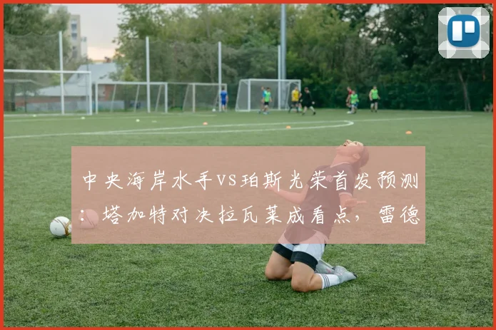 中央海岸水手vs珀斯光荣首发预测：塔加特对决拉瓦莱成看点，雷德梅恩状态解析