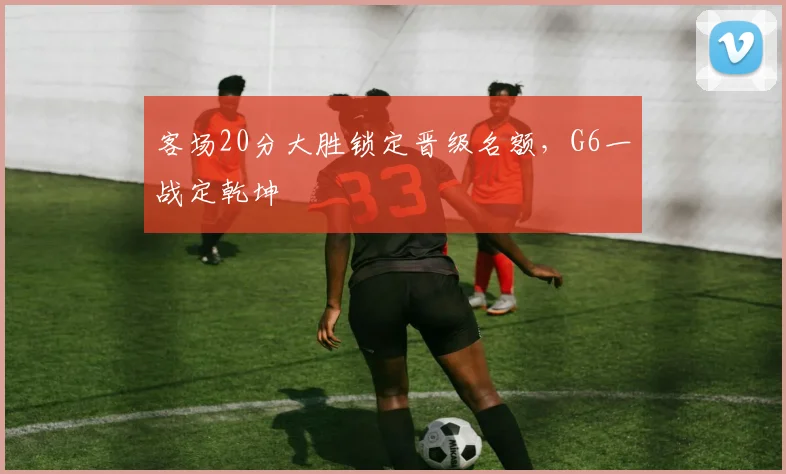 客场20分大胜锁定晋级名额,G6一战定乾坤