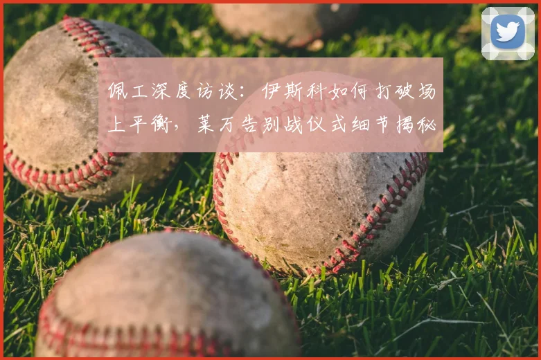 佩工深度访谈：伊斯科如何打破场上平衡，莱万告别战仪式细节揭秘